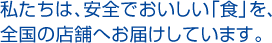 私たちは、安全でおいしい「食」を、全国の店舗へお届けしています。